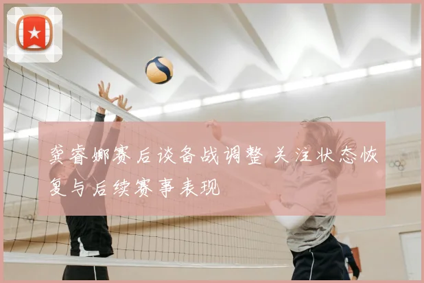 龚睿娜赛后谈备战调整 关注状态恢复与后续赛事表现