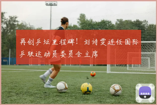 再创乒坛里程碑!刘诗雯连任国际乒联运动员委员会主席